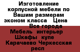 Изготовление корпусной мебели по Вашим размерам,эконом класса › Цена ­ 8 000 - Все города Мебель, интерьер » Шкафы, купе   . Карачаево-Черкесская респ.